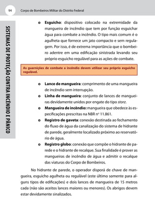Corpo de Bombeiros Militar do Distrito Federal94
Sistemasdeproteçãocontraincêndioepânico
o	Esguicho: dispositivo colocado na extremidade da
mangueira de incêndio que tem por função esguichar
água para combate a incêndio. O tipo mais comum é o
agulheta que fornece um jato compacto e sem regula-
gem. Por isso, é de extrema importância que o bombei-
ro adentre em uma edificação sinistrada levando seu
próprio esguicho regulável para as ações de combate.
As guarnições de combate a incêndio devem utilizar seu próprio esguicho
regulável.
o	Lance de mangueira: comprimento de uma mangueira
de incêndio sem interrupção.
o	Linha de mangueira: conjunto de lances de manguei-
ras devidamente unidos por engate do tipo storz.
o	 Mangueira de incêndio: mangueira que obedece às es-
pecificações prescritas na NBR no
11.861.
o	 Registro de gaveta: conexão destinada ao fechamento
do fluxo de água da canalização do sistema de hidrante
de parede, geralmente localizado próximo ao reservató-
rio de água.
o	 Registro globo: conexão que compõe o hidrante de pa-
rede e o hidrante de recalque. Sua finalidade é prover as
mangueiras de incêndio de água e admitir o recalque
das viaturas do Corpo de Bombeiros.
No hidrante de parede, o operador disporá de chave de man-
gueira, esguicho agulheta ou regulável (este último somente para al-
guns tipos de edificações) e dois lances de mangueira de 15 metros
cada (não são aceitos lances maiores ou menores). Os abrigos devem
estar devidamente sinalizados.
 