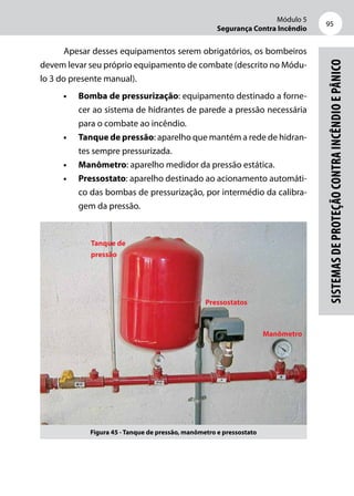 Módulo 5
Segurança Contra Incêndio
95
Sistemasdeproteçãocontraincêndioepânico
Apesar desses equipamentos serem obrigatórios, os bombeiros
devem levar seu próprio equipamento de combate (descrito no Módu-
lo 3 do presente manual).
•	 Bomba de pressurização: equipamento destinado a forne-
cer ao sistema de hidrantes de parede a pressão necessária
para o combate ao incêndio.
•	 Tanque de pressão: aparelho que mantém a rede de hidran-
tes sempre pressurizada.
•	 Manômetro: aparelho medidor da pressão estática.
•	 Pressostato: aparelho destinado ao acionamento automáti-
co das bombas de pressurização, por intermédio da calibra-
gem da pressão.
Figura 45 - Tanque de pressão, manômetro e pressostato
Manômetro
Pressostatos
Tanque de
pressão
 