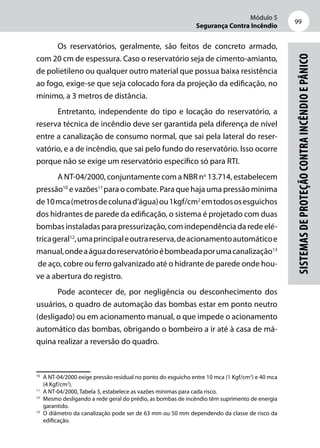 Módulo 5
Segurança Contra Incêndio
99
Sistemasdeproteçãocontraincêndioepânico
Os reservatórios, geralmente, são feitos de concreto armado,
com 20 cm de espessura. Caso o reservatório seja de cimento-amianto,
de polietileno ou qualquer outro material que possua baixa resistência
ao fogo, exige-se que seja colocado fora da projeção da edificação, no
mínimo, a 3 metros de distância.
Entretanto, independente do tipo e locação do reservatório, a
reserva técnica de incêndio deve ser garantida pela diferença de nível
entre a canalização de consumo normal, que sai pela lateral do reser-
vatório, e a de incêndio, que sai pelo fundo do reservatório. Isso ocorre
porque não se exige um reservatório específico só para RTI.
A NT-04/2000, conjuntamente com a NBR no
13.714, estabelecem
pressão10
e vazões11
para o combate. Para que haja uma pressão mínima
de10mca(metrosdecolunad’água)ou1kgf/cm2
emtodososesguichos
dos hidrantes de parede da edificação, o sistema é projetado com duas
bombas instaladas para pressurização, com independência da rede elé-
tricageral12
,umaprincipaleoutrareserva,deacionamentoautomáticoe
manual,ondeaáguadoreservatórioébombeadaporumacanalização13
de aço, cobre ou ferro galvanizado até o hidrante de parede onde hou-
ve a abertura do registro.
Pode acontecer de, por negligência ou desconhecimento dos
usuários, o quadro de automação das bombas estar em ponto neutro
(desligado) ou em acionamento manual, o que impede o acionamento
automático das bombas, obrigando o bombeiro a ir até à casa de má-
quina realizar a reversão do quadro.
10
	 A NT-04/2000 exige pressão residual no ponto do esguicho entre 10 mca (1 Kgf/cm2
) e 40 mca
(4 Kgf/cm2
).
11
	 A NT-04/2000, Tabela 3, estabelece as vazões mínimas para cada risco.
12
	 Mesmo desligando a rede geral do prédio, as bombas de incêndio têm suprimento de energia
garantido.
13
	 O diâmetro da canalização pode ser de 63 mm ou 50 mm dependendo da classe de risco da
edificação.
 