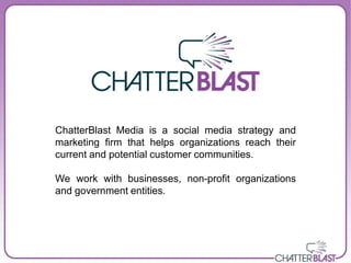 ChatterBlast Media is a social media strategy and
marketing firm that helps organizations reach their
current and potential customer communities.

We work with businesses, non-profit organizations
and government entities.
 