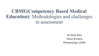 CBME(Competency Based Medical
Education): Methodologies and challenges
in assessment
Dr Mohit Kher
Senior Resident
Pharmacology, LHMC
 