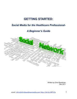 GETTING STARTED:

Social Media for the Healthcare Professional-

                   A Beginner’s Guide




                                             Written by Chris Boardman
                                                               Dec 2011




email: chris@chrisboardmanmedia.com http://bit.ly/rM7LYa              1
 