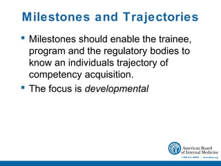 Milestones and Trajectories
 Milestones should enable the trainee,
  program and the regulatory bodies to
  know an individuals trajectory of
  competency acquisition.
 The focus is developmental
 
