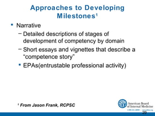 Approaches to Developing
                Milestones 1
 Narrative
  – Detailed descriptions of stages of
    development of competency by domain
  – Short essays and vignettes that describe a
    “competence story”
   EPAs(entrustable professional activity)




  1
      From Jason Frank, RCPSC
                                                 29
 