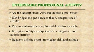 ENTRUSTABLE PROFESSIONAL ACTIVITY
 Are the descriptors of work that defines a profession.
 EPA bridges the gap between theory and practice of
CBME.
 Process and outcome are observable and measurable.
 It requires multiple competencies in integrative and
holistic manner.
 Requires definite set of knowledge, skill and attitude
 