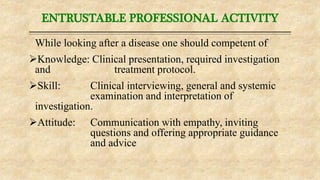 ENTRUSTABLE PROFESSIONAL ACTIVITY
While looking after a disease one should competent of
Knowledge: Clinical presentation, required investigation
and treatment protocol.
Skill: Clinical interviewing, general and systemic
examination and interpretation of
investigation.
Attitude: Communication with empathy, inviting
questions and offering appropriate guidance
and advice
 