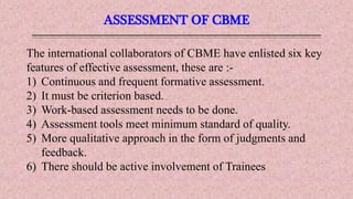 ASSESSMENT OF CBME
The international collaborators of CBME have enlisted six key
features of effective assessment, these are :-
1) Continuous and frequent formative assessment.
2) It must be criterion based.
3) Work-based assessment needs to be done.
4) Assessment tools meet minimum standard of quality.
5) More qualitative approach in the form of judgments and
feedback.
6) There should be active involvement of Trainees
 