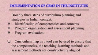 IMPLEMENTATION OF CBME IN THE INSTITUTES
Broadly three steps of curriculum planning and
strategies in Indian context.
 Identification of competencies and contents.
 Program organization and assessment planning.
 Program evaluation.
 Curriculum map as a tool can be used to ensure that
the competencies, the teaching-learning methods and
assessment methods are constructively aligned
 