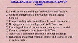 CHALLENGES IN THE IMPLEMENTATION OF
CBME
1) Sensitization and training of stakeholders and faculties.
2) Uniform implementation throughout Indian Medical
Schools.
3) Comprehending what competency, EPA and milestones ?
4) Bringing about the paradigm shift is difficult task.
5) Procuring additional resources man, money and material.
6) Keeping equal pace in all learner is difficult.
7) Achieving a competent graduate is another challenge.
8) Reluctance and apprehension in learner and teacher as well
as administrator.
 