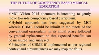 THE FUTURE OF COMPETENCY BASED MEDICAL
EDUCATION
MCI Vision 2015 document is intending to gently
move towards competency based curriculum.
Hybrid approach has been suggested by MCI
wherein CBME should be inbuilt in the tenets of the
conventional curriculum in its initial phase followed
by gradual replacement so that expected benefits can
be measured and analyzed.
Principles of CBME if implemented as per regional
context and circumstances we may reap the fruits.
 