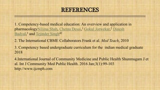 REFERENCES
1. Competency-based medical education: An overview and application in
pharmacologyNilima Shah, Chetna Desai,1 Gokul Jorwekar,2 Dinesh
Badyal,3 and Tejinder Singh42
2. The International CBME Collaborators Frank et al. Med Teach, 2010
3. Competency based undergraduate curriculum for the indian medical graduate
2018
4.International Journal of Community Medicine and Public Health Shunmugam J et
al. Int J Community Med Public Health. 2016 Jan;3(1):99-103
http://www.ijcmph.com
 