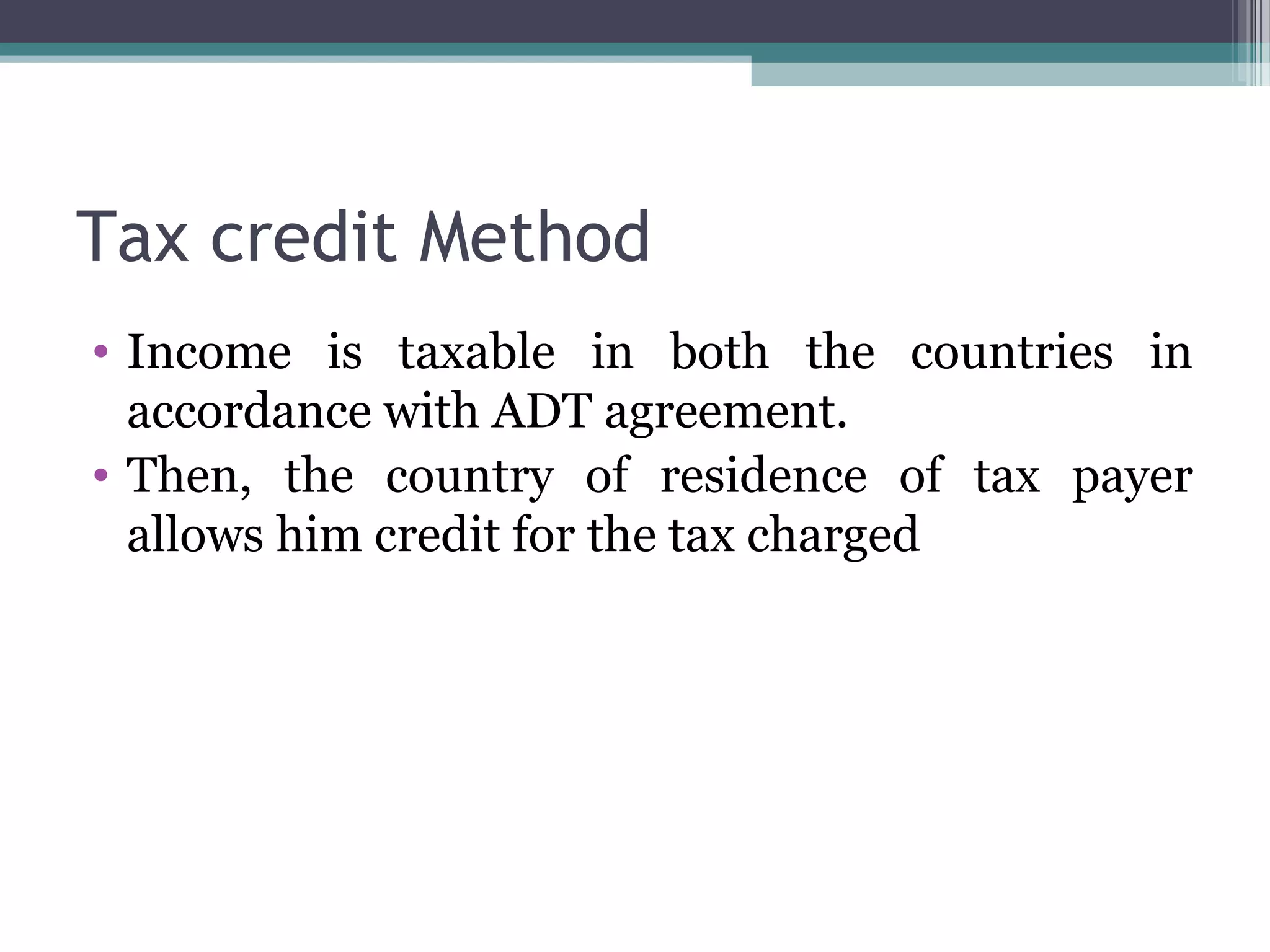 Tax credit Method
• Income is taxable in both the countries in
accordance with ADT agreement.
• Then, the country of residence of tax payer
allows him credit for the tax charged
 