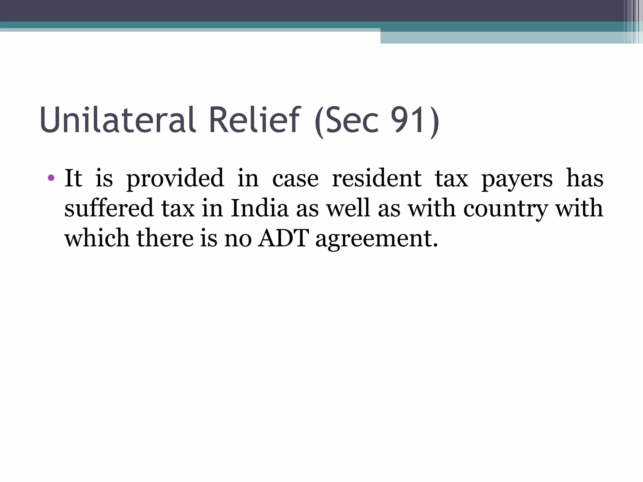 Unilateral Relief (Sec 91)
• It is provided in case resident tax payers has
suffered tax in India as well as with country with
which there is no ADT agreement.
 