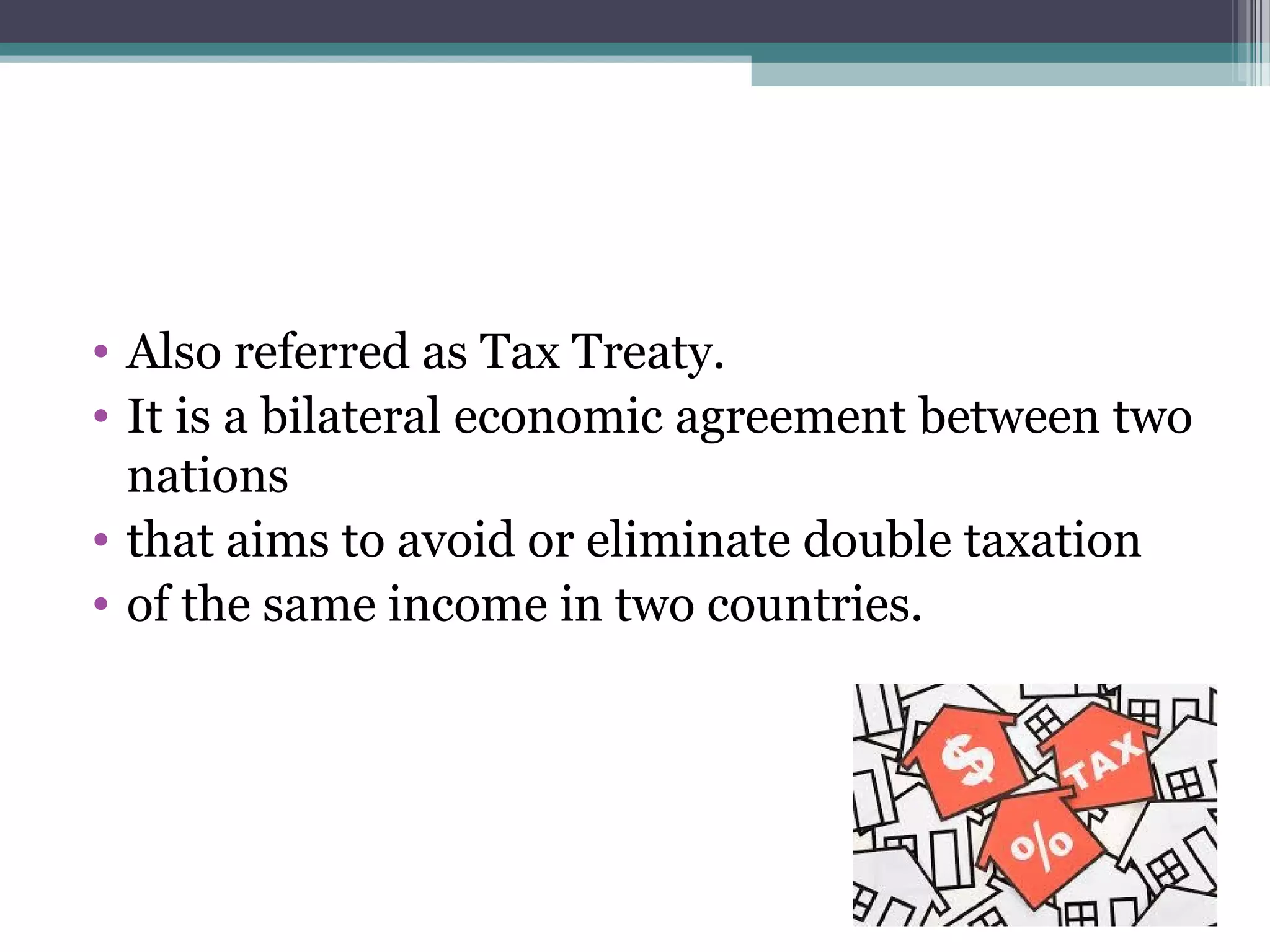 • Also referred as Tax Treaty.
• It is a bilateral economic agreement between two
nations
• that aims to avoid or eliminate double taxation
• of the same income in two countries.
 