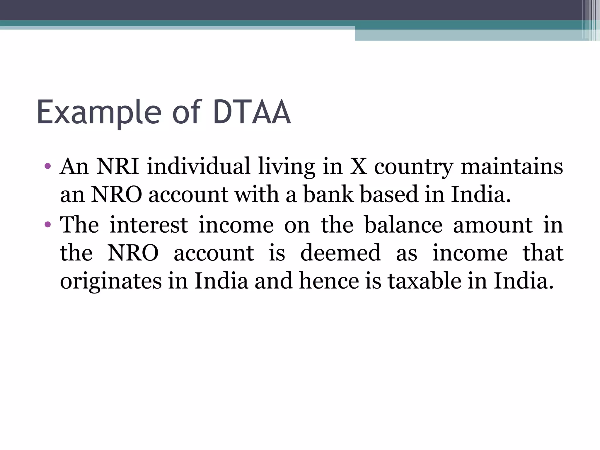 Example of DTAA
• An NRI individual living in X country maintains
an NRO account with a bank based in India.
• The interest income on the balance amount in
the NRO account is deemed as income that
originates in India and hence is taxable in India.
 