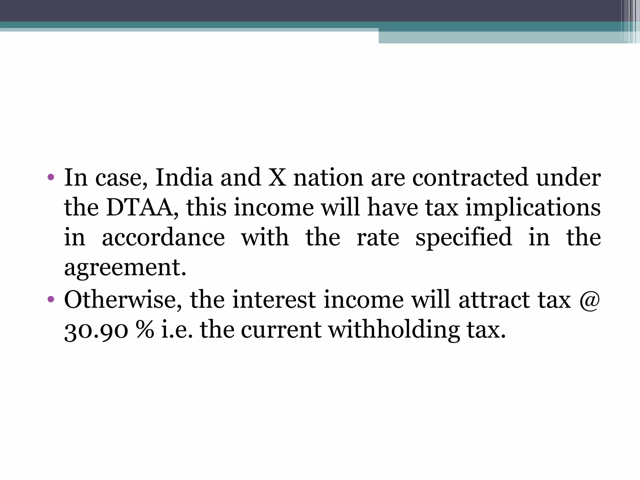 • In case, India and X nation are contracted under
the DTAA, this income will have tax implications
in accordance with the rate specified in the
agreement.
• Otherwise, the interest income will attract tax @
30.90 % i.e. the current withholding tax.
 