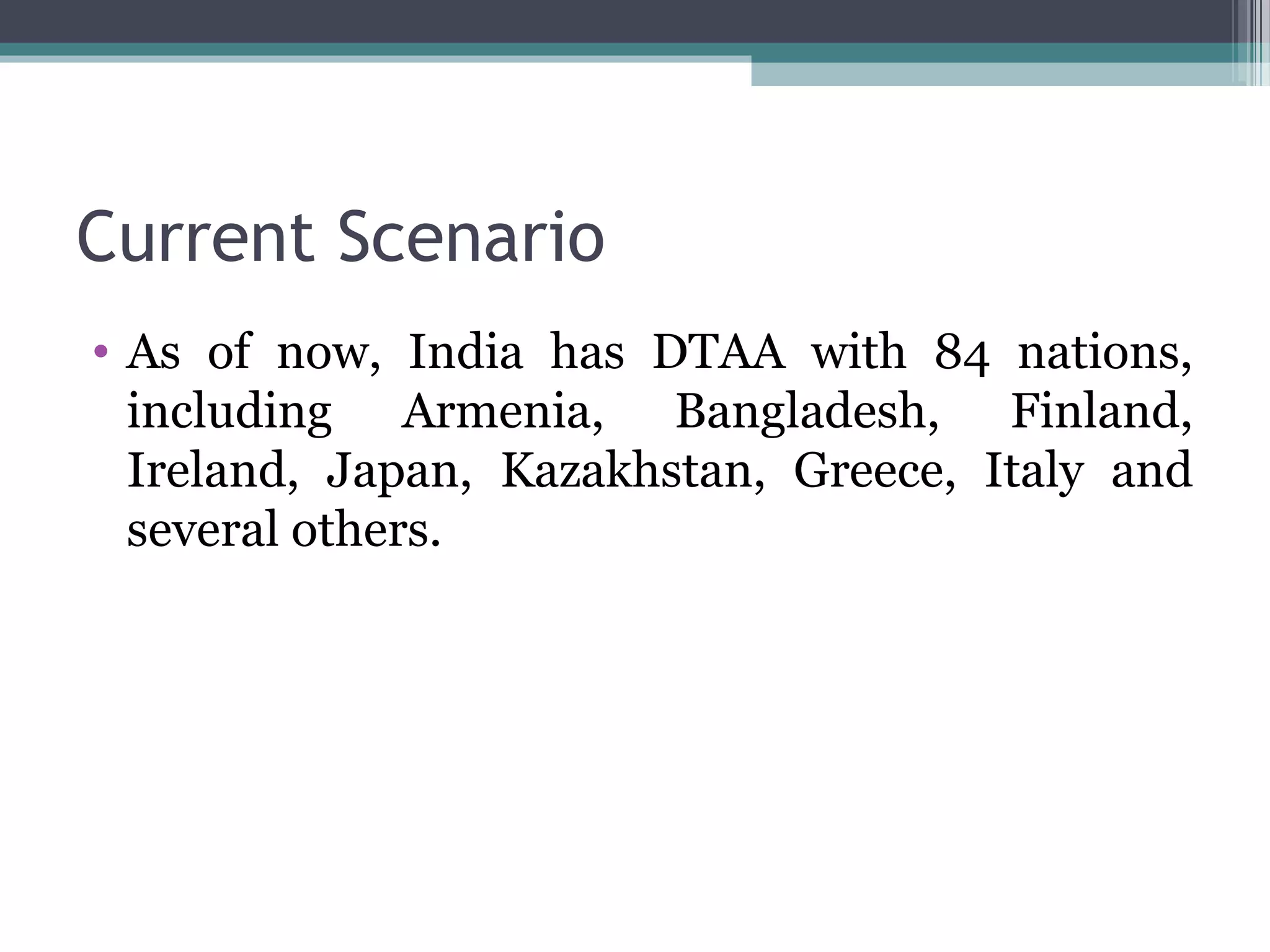 Current Scenario
• As of now, India has DTAA with 84 nations,
including Armenia, Bangladesh, Finland,
Ireland, Japan, Kazakhstan, Greece, Italy and
several others.
 