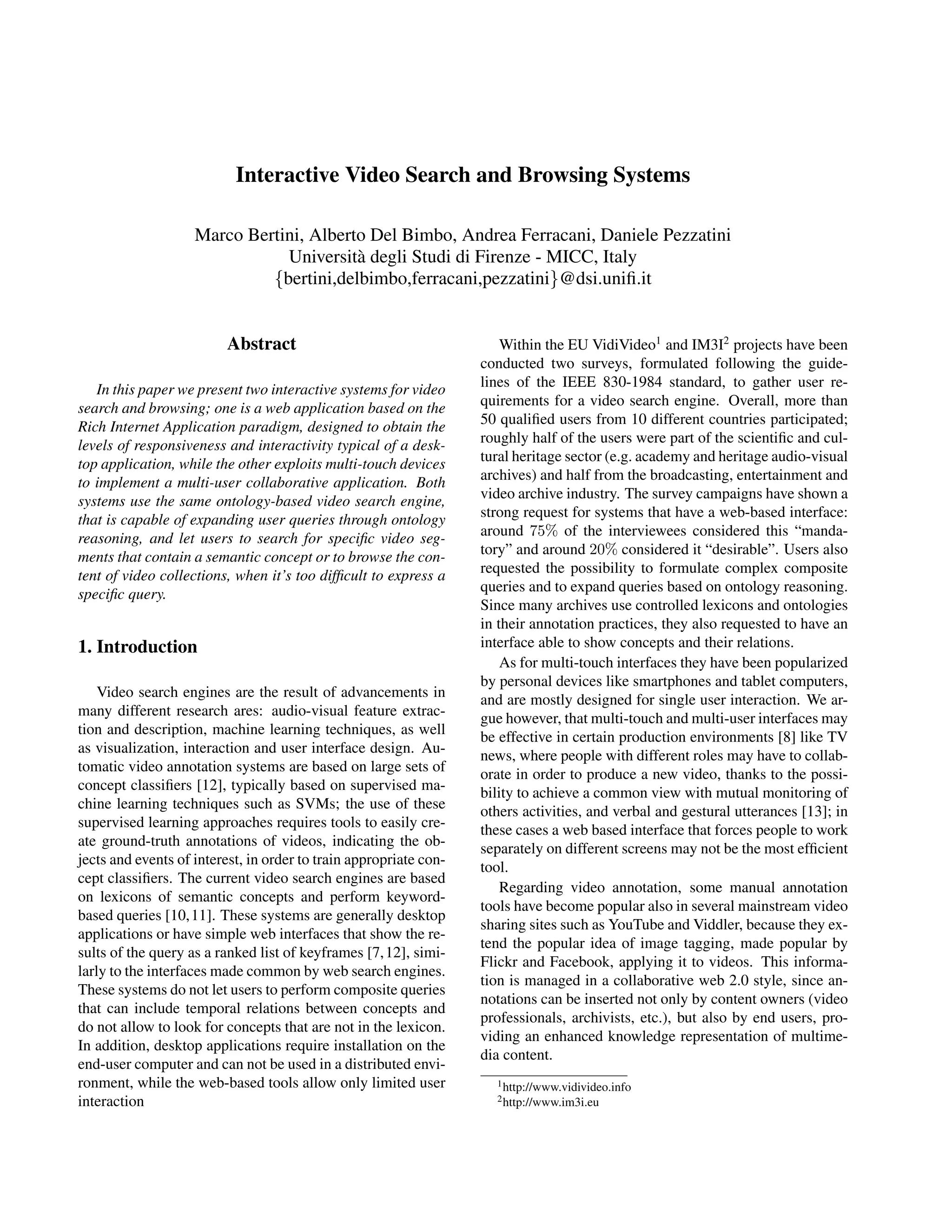 Interactive Video Search and Browsing Systems

                    Marco Bertini, Alberto Del Bimbo, Andrea Ferracani, Daniele Pezzatini
                               Universit` degli Studi di Firenze - MICC, Italy
                                         a
                             {bertini,delbimbo,ferracani,pezzatini}@dsi.uniﬁ.it


                         Abstract                                      Within the EU VidiVideo1 and IM3I2 projects have been
                                                                   conducted two surveys, formulated following the guide-
   In this paper we present two interactive systems for video      lines of the IEEE 830-1984 standard, to gather user re-
search and browsing; one is a web application based on the         quirements for a video search engine. Overall, more than
Rich Internet Application paradigm, designed to obtain the         50 qualiﬁed users from 10 different countries participated;
levels of responsiveness and interactivity typical of a desk-      roughly half of the users were part of the scientiﬁc and cul-
top application, while the other exploits multi-touch devices      tural heritage sector (e.g. academy and heritage audio-visual
to implement a multi-user collaborative application. Both          archives) and half from the broadcasting, entertainment and
systems use the same ontology-based video search engine,           video archive industry. The survey campaigns have shown a
that is capable of expanding user queries through ontology         strong request for systems that have a web-based interface:
reasoning, and let users to search for speciﬁc video seg-          around 75% of the interviewees considered this “manda-
ments that contain a semantic concept or to browse the con-        tory” and around 20% considered it “desirable”. Users also
tent of video collections, when it’s too difﬁcult to express a     requested the possibility to formulate complex composite
speciﬁc query.                                                     queries and to expand queries based on ontology reasoning.
                                                                   Since many archives use controlled lexicons and ontologies
                                                                   in their annotation practices, they also requested to have an
1. Introduction                                                    interface able to show concepts and their relations.
                                                                       As for multi-touch interfaces they have been popularized
                                                                   by personal devices like smartphones and tablet computers,
    Video search engines are the result of advancements in         and are mostly designed for single user interaction. We ar-
many different research ares: audio-visual feature extrac-         gue however, that multi-touch and multi-user interfaces may
tion and description, machine learning techniques, as well         be effective in certain production environments [8] like TV
as visualization, interaction and user interface design. Au-       news, where people with different roles may have to collab-
tomatic video annotation systems are based on large sets of        orate in order to produce a new video, thanks to the possi-
concept classiﬁers [12], typically based on supervised ma-         bility to achieve a common view with mutual monitoring of
chine learning techniques such as SVMs; the use of these           others activities, and verbal and gestural utterances [13]; in
supervised learning approaches requires tools to easily cre-       these cases a web based interface that forces people to work
ate ground-truth annotations of videos, indicating the ob-         separately on different screens may not be the most efﬁcient
jects and events of interest, in order to train appropriate con-   tool.
cept classiﬁers. The current video search engines are based
                                                                       Regarding video annotation, some manual annotation
on lexicons of semantic concepts and perform keyword-
                                                                   tools have become popular also in several mainstream video
based queries [10,11]. These systems are generally desktop
                                                                   sharing sites such as YouTube and Viddler, because they ex-
applications or have simple web interfaces that show the re-
                                                                   tend the popular idea of image tagging, made popular by
sults of the query as a ranked list of keyframes [7,12], simi-
                                                                   Flickr and Facebook, applying it to videos. This informa-
larly to the interfaces made common by web search engines.
                                                                   tion is managed in a collaborative web 2.0 style, since an-
These systems do not let users to perform composite queries
                                                                   notations can be inserted not only by content owners (video
that can include temporal relations between concepts and
                                                                   professionals, archivists, etc.), but also by end users, pro-
do not allow to look for concepts that are not in the lexicon.
                                                                   viding an enhanced knowledge representation of multime-
In addition, desktop applications require installation on the
                                                                   dia content.
end-user computer and can not be used in a distributed envi-
ronment, while the web-based tools allow only limited user           1 http://www.vidivideo.info

interaction                                                          2 http://www.im3i.eu
 