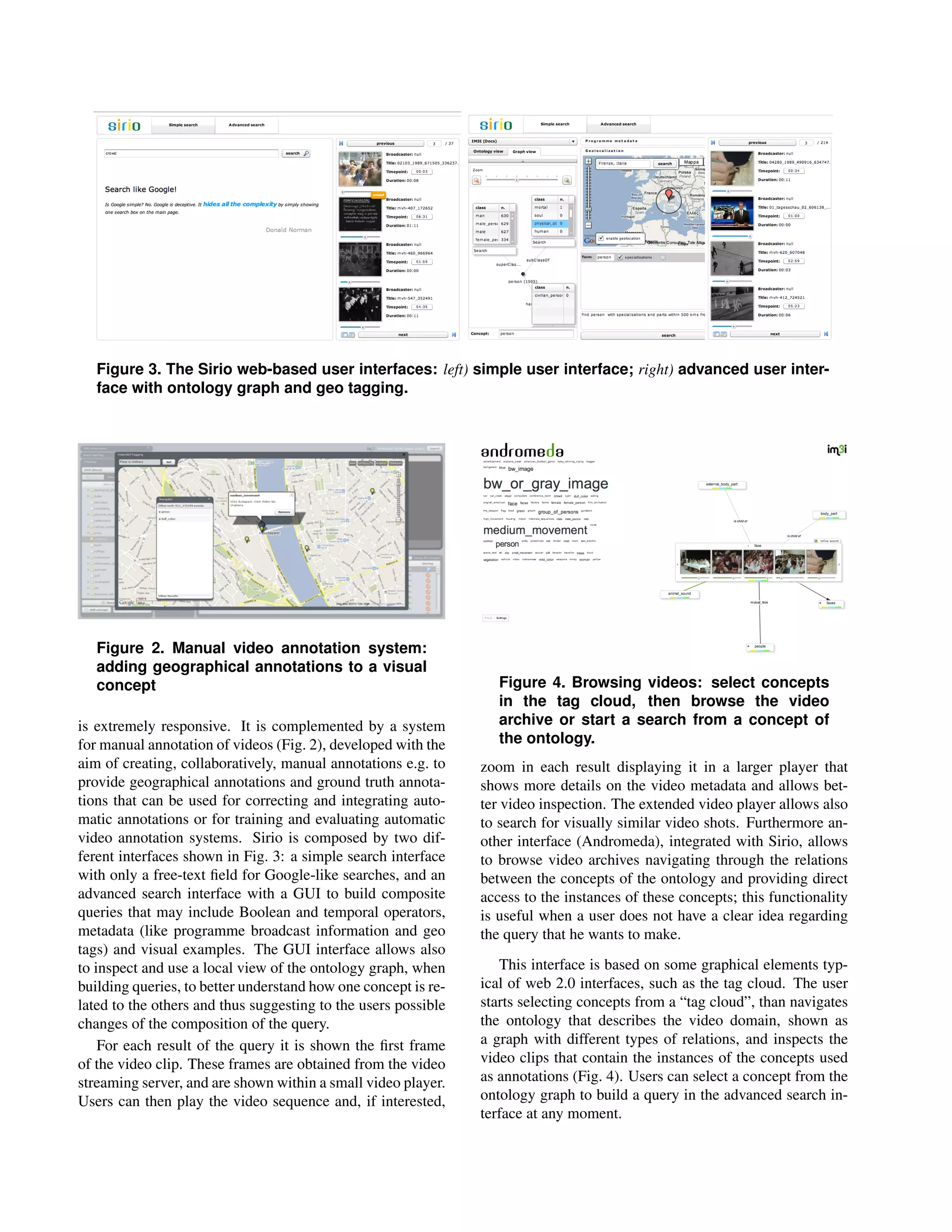 Figure 3. The Sirio web-based user interfaces: left) simple user interface; right) advanced user inter-
   face with ontology graph and geo tagging.




   Figure 2. Manual video annotation system:
   adding geographical annotations to a visual
   concept                                                         Figure 4. Browsing videos: select concepts
                                                                   in the tag cloud, then browse the video
is extremely responsive. It is complemented by a system            archive or start a search from a concept of
for manual annotation of videos (Fig. 2), developed with the       the ontology.
aim of creating, collaboratively, manual annotations e.g. to    zoom in each result displaying it in a larger player that
provide geographical annotations and ground truth annota-       shows more details on the video metadata and allows bet-
tions that can be used for correcting and integrating auto-     ter video inspection. The extended video player allows also
matic annotations or for training and evaluating automatic      to search for visually similar video shots. Furthermore an-
video annotation systems. Sirio is composed by two dif-         other interface (Andromeda), integrated with Sirio, allows
ferent interfaces shown in Fig. 3: a simple search interface    to browse video archives navigating through the relations
with only a free-text ﬁeld for Google-like searches, and an     between the concepts of the ontology and providing direct
advanced search interface with a GUI to build composite         access to the instances of these concepts; this functionality
queries that may include Boolean and temporal operators,        is useful when a user does not have a clear idea regarding
metadata (like programme broadcast information and geo          the query that he wants to make.
tags) and visual examples. The GUI interface allows also
to inspect and use a local view of the ontology graph, when        This interface is based on some graphical elements typ-
building queries, to better understand how one concept is re-   ical of web 2.0 interfaces, such as the tag cloud. The user
lated to the others and thus suggesting to the users possible   starts selecting concepts from a “tag cloud”, than navigates
changes of the composition of the query.                        the ontology that describes the video domain, shown as
    For each result of the query it is shown the ﬁrst frame     a graph with different types of relations, and inspects the
of the video clip. These frames are obtained from the video     video clips that contain the instances of the concepts used
streaming server, and are shown within a small video player.    as annotations (Fig. 4). Users can select a concept from the
Users can then play the video sequence and, if interested,      ontology graph to build a query in the advanced search in-
                                                                terface at any moment.
 