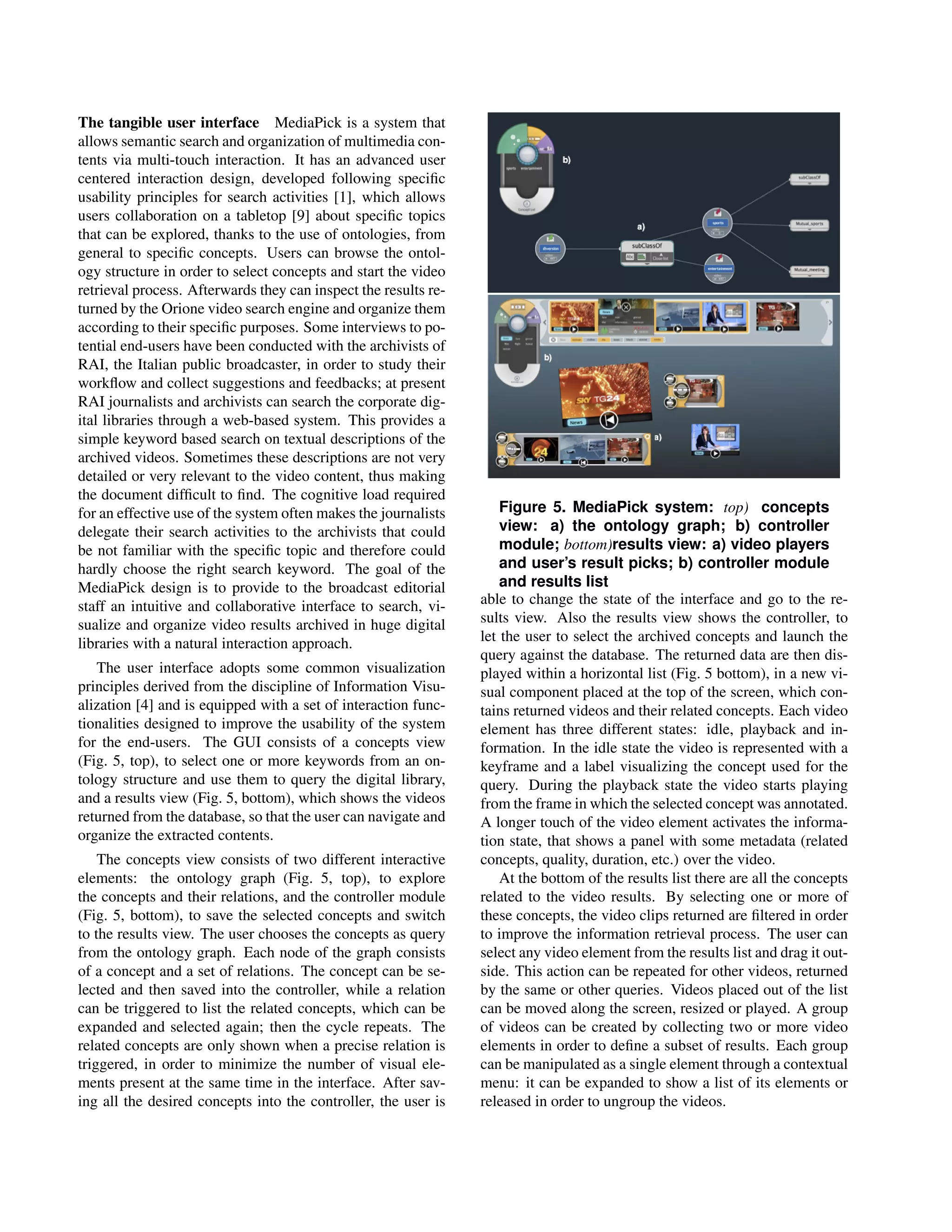 The tangible user interface MediaPick is a system that
allows semantic search and organization of multimedia con-
tents via multi-touch interaction. It has an advanced user
centered interaction design, developed following speciﬁc
usability principles for search activities [1], which allows
users collaboration on a tabletop [9] about speciﬁc topics
that can be explored, thanks to the use of ontologies, from
general to speciﬁc concepts. Users can browse the ontol-
ogy structure in order to select concepts and start the video
retrieval process. Afterwards they can inspect the results re-
turned by the Orione video search engine and organize them
according to their speciﬁc purposes. Some interviews to po-
tential end-users have been conducted with the archivists of
RAI, the Italian public broadcaster, in order to study their
workﬂow and collect suggestions and feedbacks; at present
RAI journalists and archivists can search the corporate dig-
ital libraries through a web-based system. This provides a
simple keyword based search on textual descriptions of the
archived videos. Sometimes these descriptions are not very
detailed or very relevant to the video content, thus making
the document difﬁcult to ﬁnd. The cognitive load required
for an effective use of the system often makes the journalists       Figure 5. MediaPick system: top) concepts
delegate their search activities to the archivists that could        view: a) the ontology graph; b) controller
be not familiar with the speciﬁc topic and therefore could           module; bottom)results view: a) video players
hardly choose the right search keyword. The goal of the              and user’s result picks; b) controller module
MediaPick design is to provide to the broadcast editorial            and results list
staff an intuitive and collaborative interface to search, vi-    able to change the state of the interface and go to the re-
sualize and organize video results archived in huge digital      sults view. Also the results view shows the controller, to
libraries with a natural interaction approach.                   let the user to select the archived concepts and launch the
                                                                 query against the database. The returned data are then dis-
   The user interface adopts some common visualization           played within a horizontal list (Fig. 5 bottom), in a new vi-
principles derived from the discipline of Information Visu-      sual component placed at the top of the screen, which con-
alization [4] and is equipped with a set of interaction func-    tains returned videos and their related concepts. Each video
tionalities designed to improve the usability of the system      element has three different states: idle, playback and in-
for the end-users. The GUI consists of a concepts view           formation. In the idle state the video is represented with a
(Fig. 5, top), to select one or more keywords from an on-        keyframe and a label visualizing the concept used for the
tology structure and use them to query the digital library,      query. During the playback state the video starts playing
and a results view (Fig. 5, bottom), which shows the videos      from the frame in which the selected concept was annotated.
returned from the database, so that the user can navigate and    A longer touch of the video element activates the informa-
organize the extracted contents.                                 tion state, that shows a panel with some metadata (related
    The concepts view consists of two different interactive      concepts, quality, duration, etc.) over the video.
elements: the ontology graph (Fig. 5, top), to explore               At the bottom of the results list there are all the concepts
the concepts and their relations, and the controller module      related to the video results. By selecting one or more of
(Fig. 5, bottom), to save the selected concepts and switch       these concepts, the video clips returned are ﬁltered in order
to the results view. The user chooses the concepts as query      to improve the information retrieval process. The user can
from the ontology graph. Each node of the graph consists         select any video element from the results list and drag it out-
of a concept and a set of relations. The concept can be se-      side. This action can be repeated for other videos, returned
lected and then saved into the controller, while a relation      by the same or other queries. Videos placed out of the list
can be triggered to list the related concepts, which can be      can be moved along the screen, resized or played. A group
expanded and selected again; then the cycle repeats. The         of videos can be created by collecting two or more video
related concepts are only shown when a precise relation is       elements in order to deﬁne a subset of results. Each group
triggered, in order to minimize the number of visual ele-        can be manipulated as a single element through a contextual
ments present at the same time in the interface. After sav-      menu: it can be expanded to show a list of its elements or
ing all the desired concepts into the controller, the user is    released in order to ungroup the videos.
 