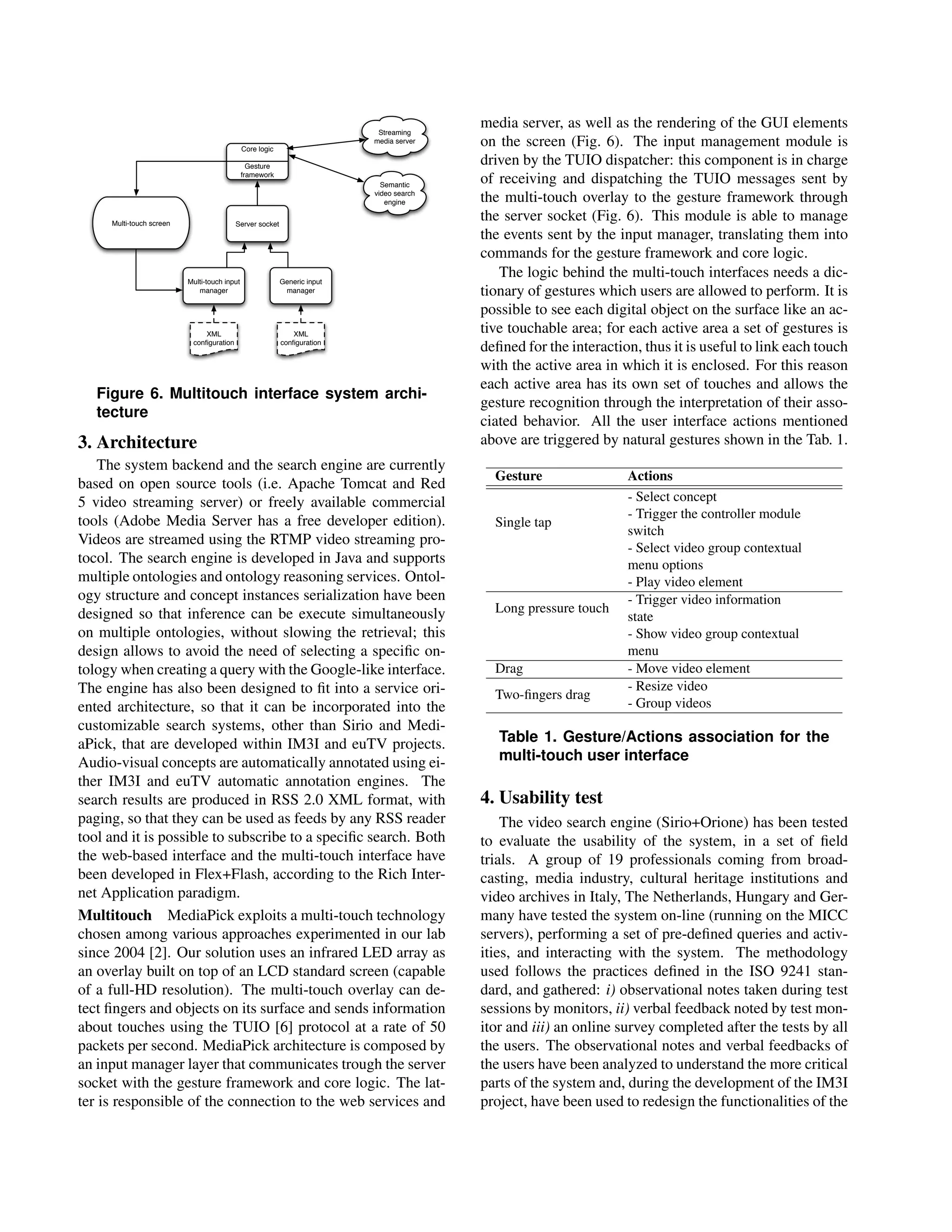 Streaming
                                                                                          media server, as well as the rendering of the GUI elements
                                              Core logic
                                                                           media server   on the screen (Fig. 6). The input management module is
                                                Gesture
                                                                                          driven by the TUIO dispatcher: this component is in charge
                                              framework
                                                                             Semantic
                                                                                          of receiving and dispatching the TUIO messages sent by
                                                                           video search
                                                                              engine      the multi-touch overlay to the gesture framework through
     Multi-touch screen                   Server socket
                                                                                          the server socket (Fig. 6). This module is able to manage
                                                                                          the events sent by the input manager, translating them into
                                                                                          commands for the gesture framework and core logic.
                          Multi-touch input                Generic input
                                                                                             The logic behind the multi-touch interfaces needs a dic-
                             manager                        manager                       tionary of gestures which users are allowed to perform. It is
                                                                                          possible to see each digital object on the surface like an ac-
                              XML                             XML
                                                                                          tive touchable area; for each active area a set of gestures is
                           conﬁguration                    conﬁguration
                                                                                          deﬁned for the interaction, thus it is useful to link each touch
                                                                                          with the active area in which it is enclosed. For this reason
                                                                                          each active area has its own set of touches and allows the
   Figure 6. Multitouch interface system archi-
                                                                                          gesture recognition through the interpretation of their asso-
   tecture
                                                                                          ciated behavior. All the user interface actions mentioned
3. Architecture                                                                           above are triggered by natural gestures shown in the Tab. 1.
    The system backend and the search engine are currently
                                                                                            Gesture                Actions
based on open source tools (i.e. Apache Tomcat and Red
5 video streaming server) or freely available commercial                                                           - Select concept
                                                                                                                   - Trigger the controller module
tools (Adobe Media Server has a free developer edition).                                    Single tap
                                                                                                                   switch
Videos are streamed using the RTMP video streaming pro-
                                                                                                                   - Select video group contextual
tocol. The search engine is developed in Java and supports                                                         menu options
multiple ontologies and ontology reasoning services. Ontol-                                                        - Play video element
ogy structure and concept instances serialization have been                                                        - Trigger video information
designed so that inference can be execute simultaneously                                    Long pressure touch
                                                                                                                   state
on multiple ontologies, without slowing the retrieval; this                                                        - Show video group contextual
design allows to avoid the need of selecting a speciﬁc on-                                                         menu
tology when creating a query with the Google-like interface.                                Drag                   - Move video element
The engine has also been designed to ﬁt into a service ori-                                                        - Resize video
                                                                                            Two-ﬁngers drag
ented architecture, so that it can be incorporated into the                                                        - Group videos
customizable search systems, other than Sirio and Medi-
aPick, that are developed within IM3I and euTV projects.                                     Table 1. Gesture/Actions association for the
Audio-visual concepts are automatically annotated using ei-                                  multi-touch user interface
ther IM3I and euTV automatic annotation engines. The
search results are produced in RSS 2.0 XML format, with                                   4. Usability test
paging, so that they can be used as feeds by any RSS reader                                   The video search engine (Sirio+Orione) has been tested
tool and it is possible to subscribe to a speciﬁc search. Both                            to evaluate the usability of the system, in a set of ﬁeld
the web-based interface and the multi-touch interface have                                trials. A group of 19 professionals coming from broad-
been developed in Flex+Flash, according to the Rich Inter-                                casting, media industry, cultural heritage institutions and
net Application paradigm.                                                                 video archives in Italy, The Netherlands, Hungary and Ger-
Multitouch MediaPick exploits a multi-touch technology                                    many have tested the system on-line (running on the MICC
chosen among various approaches experimented in our lab                                   servers), performing a set of pre-deﬁned queries and activ-
since 2004 [2]. Our solution uses an infrared LED array as                                ities, and interacting with the system. The methodology
an overlay built on top of an LCD standard screen (capable                                used follows the practices deﬁned in the ISO 9241 stan-
of a full-HD resolution). The multi-touch overlay can de-                                 dard, and gathered: i) observational notes taken during test
tect ﬁngers and objects on its surface and sends information                              sessions by monitors, ii) verbal feedback noted by test mon-
about touches using the TUIO [6] protocol at a rate of 50                                 itor and iii) an online survey completed after the tests by all
packets per second. MediaPick architecture is composed by                                 the users. The observational notes and verbal feedbacks of
an input manager layer that communicates trough the server                                the users have been analyzed to understand the more critical
socket with the gesture framework and core logic. The lat-                                parts of the system and, during the development of the IM3I
ter is responsible of the connection to the web services and                              project, have been used to redesign the functionalities of the
 