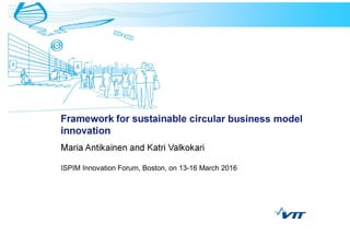 Framework for sustainable circular business model
innovation
Maria Antikainen and Katri Valkokari
ISPIM Innovation Forum, Boston, on 13-16 March 2016
 