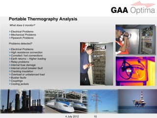 Portable Thermography Analysis
What does it monitor?

Electrical Problems
Mechanical Problems
Pipework Problems

Problems detected?

Electrical Problems
High resistance connection
Corroded / hot connections
Earth returns – Higher loading
Relay problems
Internal fuse damage
Internal circuit breaker fault
Cracking insulation
Overload or unbalanced load
Busbar faults
Couplings
Cooling jackets




                                   4 July 2012
                                  4 July 2012    10
 