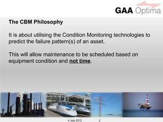 The CBM Philosophy

It is about utilising the Condition Monitoring technologies to
predict the failure pattern(s) of an asset.

This will allow maintenance to be scheduled based on
equipment condition and not time.




                          4 July 2012
                         4 July 2012    2
 