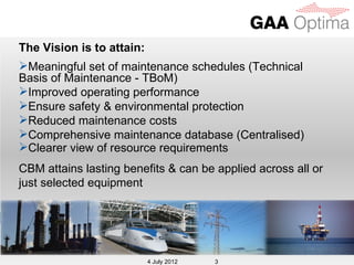 The Vision is to attain:
Meaningful set of maintenance schedules (Technical
Basis of Maintenance - TBoM)
Improved operating performance
Ensure safety & environmental protection
Reduced maintenance costs
Comprehensive maintenance database (Centralised)
Clearer view of resource requirements
CBM attains lasting benefits & can be applied across all or
just selected equipment




                            4 July 2012
                           4 July 2012    3
 