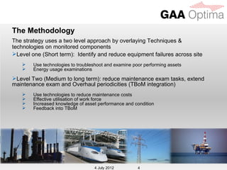The Methodology
The strategy uses a two level approach by overlaying Techniques &
technologies on monitored components
Level one (Short term): Identify and reduce equipment failures across site
       Use technologies to troubleshoot and examine poor performing assets
       Energy usage examinations

Level Two (Medium to long term): reduce maintenance exam tasks, extend
maintenance exam and Overhaul periodicities (TBoM integration)
       Use technologies to reduce maintenance costs
       Effective utilisation of work force
       Increased knowledge of asset performance and condition
       Feedback into TBoM




                                    4 July 2012
                                   4 July 2012         4
 