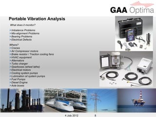 Portable Vibration Analysis
What does it monitor?
Imbalance Problems
Mis-alignment Problems
Bearing Problems
Electrical Defects

Where?
Cranes
Air Compressor motors
Brake resistor / Traction cooling fans
HVAC equipment
Alternators
Turbo charger
Gearboxes (wheel lathe)
Electrical motors
Cooling system pumps
Lubrication oil system pumps
Fuel Pumps
Diesel Engine
Axle boxes




                                           4 July 2012
                                          4 July 2012    8
 