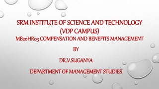 SRM INSTITUTE OF SCIENCE AND TECHNOLOGY
(VDP CAMPUS)
MB20HR03 COMPENSATION AND BENEFITS MANAGEMENT
BY
DR.V.SUGANYA
DEPARTMENT OF MANAGEMENT STUDIES
 