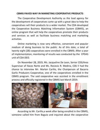 CBMIS PAVED WAY IN MARKETING COOPERATIVE PRODUCTS
The Cooperative Development Authority as the lead agency for
the development of cooperatives came up with a great idea to help the
cooperatives sell their products to a wider market. The CDA developed
the Cooperative Business Matching Information System (CBMIS), an
online program that will help the cooperatives promote their products
and services as well as facilitate business matching and marketing
activities.
Online marketing is now very effective, convenient and popular
medium of doing business to the public. As of this date, a total of
twenty eight (28) cooperatives were enrolled in the CBMIS. After a year
of implementation, monitoring of results was conducted by the CPDAS
unit of CDA DEO.
On November 28, 2019, Ms. Jacqueline De Leon, Senior CDS/Area
Supervisor of Ilocos Norte and Ms. Rosievic R. Medina, CDS II had the
chance to interview Mr. Marlon Cariño, the Chairperson of Bacarra
Garlic Producers Cooperative, one of the cooperatives enrolled in the
CBMIS program. The said cooperative was assisted in the enrollment
process and officially registered in the CBMIS last March 2019.
According to Mr. Cariño,a week after being enrolled in the CBMIS,
someone called him from Baguio and inquired about the cooperative
 