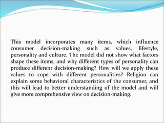 This model incorporates many items, which influence
consumer decision-making such as values, lifestyle,
personality and culture. The model did not show what factors
shape these items, and why different types of personality can
produce different decision-making? How will we apply these
values to cope with different personalities? Religion can
explain some behavioral characteristics of the consumer, and
this will lead to better understanding of the model and will
give more comprehensive view on decision-making.
 