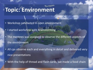 Topic: Environment
• Workshop conducted in open environment
• I started workshop with brainstorming
• The mentees was assigned to observe the different aspects of
the environment
• All cps observe each and everything in detail and delivered very
nice presentations
• With the help of thread and flash cards, we made a food chain
 