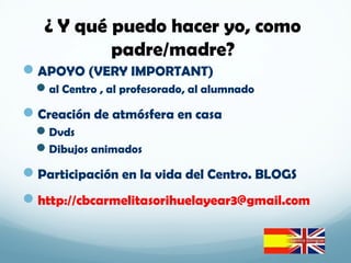 APOYO (VERY IMPORTANT)
al Centro , al profesorado, al alumnado
Creación de atmósfera en casa
Dvds
Dibujos animados
Participación en la vida del Centro. BLOGS
http://cbcarmelitasorihuelayear3@gmail.com
¿ Y qué puedo hacer yo, como
padre/madre?
 