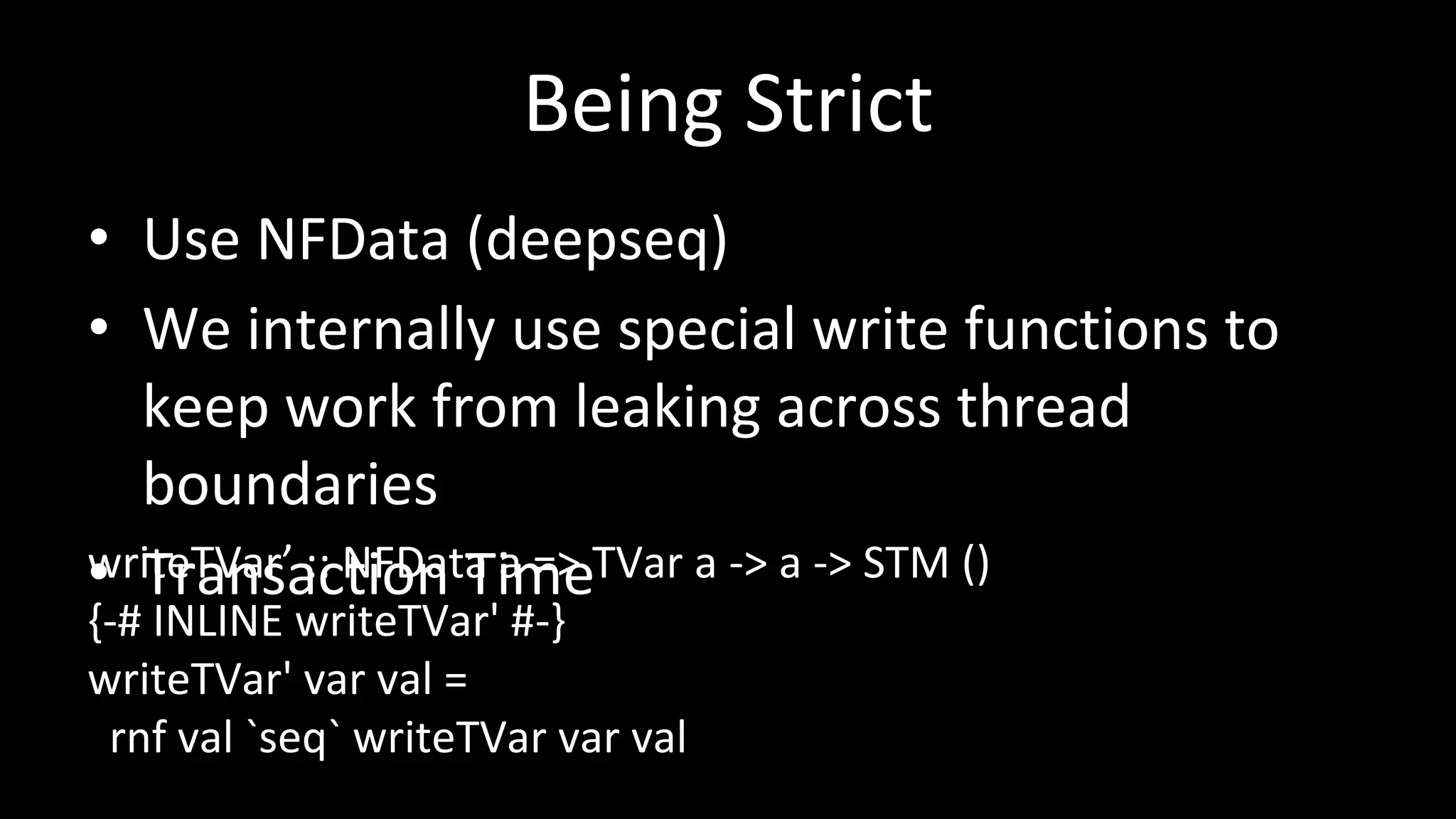 Being Strict
• Use NFData (deepseq)
• We internally use special write functions to
keep work from leaking across thread
boundaries
• Transaction TimewriteTVar’ :: NFData a => TVar a -> a -> STM ()
{-# INLINE writeTVar' #-}
writeTVar' var val =
rnf val `seq` writeTVar var val
 