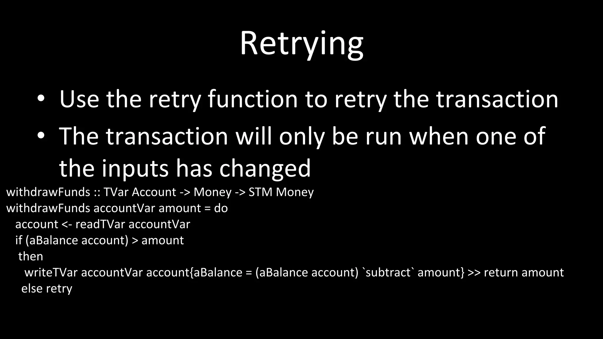Retrying
• Use the retry function to retry the transaction
• The transaction will only be run when one of
the inputs has changed
withdrawFunds :: TVar Account -> Money -> STM Money
withdrawFunds accountVar amount = do
account <- readTVar accountVar
if (aBalance account) > amount
then
writeTVar accountVar account{aBalance = (aBalance account) `subtract` amount} >> return amount
else retry
 