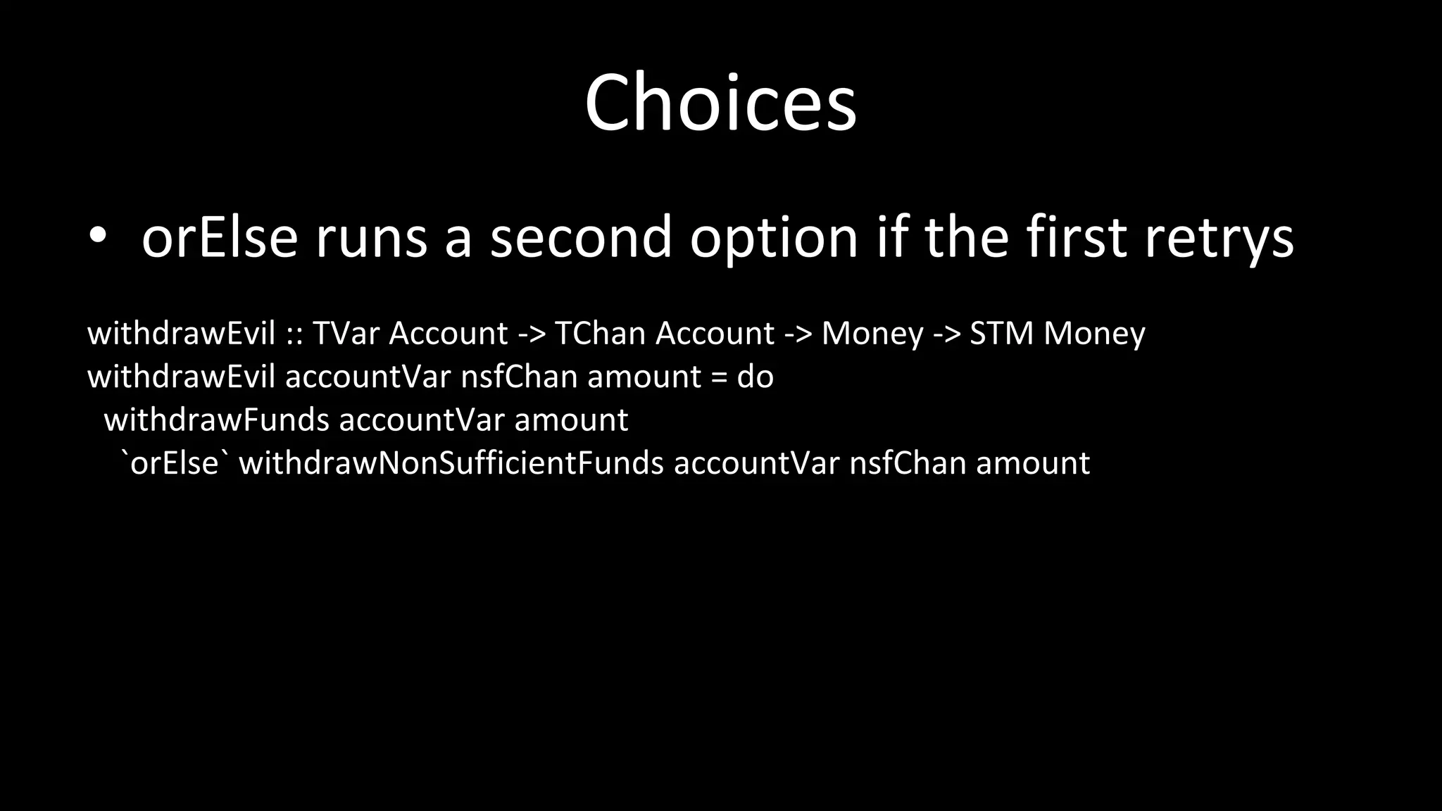 Choices
• orElse runs a second option if the first retrys
withdrawEvil :: TVar Account -> TChan Account -> Money -> STM Money
withdrawEvil accountVar nsfChan amount = do
withdrawFunds accountVar amount
`orElse` withdrawNonSufficientFunds accountVar nsfChan amount
 
