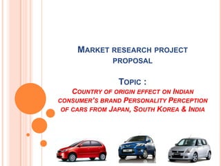 Market research project  proposalTopic : Country of origin effect on Indian consumer’s brand Personality Perception of cars from Japan, South Korea & India 