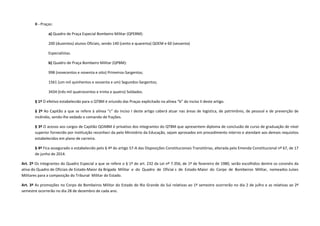 II - Praças:
a) Quadro de Praça Especial Bombeiro Militar (QPEBM):
200 (duzentos) alunos Oficiais, sendo 140 (cento e quarenta) QOEM e 60 (sessenta)
Especialistas.
b) Quadro de Praça Bombeiro Militar (QPBM):
998 (novecentos e noventa e oito) Primeiros-Sargentos;
1561 (um mil quinhentos e sessenta e um) Segundos-Sargentos;
3434 (três mil quatrocentos e trinta e quatro) Soldados.
§ 1º O efetivo estabelecido para o QTBM é oriundo das Praças explicitado na alínea “b” do inciso II deste artigo.
§ 2º Ao Capitão a que se refere à alínea “c” do inciso I deste artigo caberá atuar nas áreas de logística, de patrimônio, de pessoal e de prevenção de
incêndio, sendo-lhe vedado o comando de frações.
§ 3º O acesso aos cargos de Capitão QOABM é privativo dos integrantes do QTBM que apresentem diploma de conclusão de curso de graduação de nível
superior fornecido por instituição reconheci da pelo Ministério da Educação, sejam aprovados em procedimento interno e atendam aos demais requisitos
estabelecidos em plano de carreira.
§ 4º Fica assegurado o estabelecido pelo § 4º do artigo 57-A das Disposições Constitucionais Transitórias, alterada pela Emenda Constitucional nº 67, de 17
de junho de 2014.
Art. 2º Os integrantes do Quadro Especial a que se refere o § 1º do art. 232 da Lei nº 7.356, de 1º de fevereiro de 1980, serão escolhidos dentre os coronéis da
ativa do Quadro de Oficiais de Estado-Maior da Brigada Militar e do Quadro de Oficiai s de Estado-Maior do Corpo de Bombeiros Militar, nomeados Juízes
Militares para a composição do Tribunal Militar do Estado.
Art. 3º As promoções no Corpo de Bombeiros Militar do Estado do Rio Grande do Sul relativas ao 1º semestre ocorrerão no dia 2 de julho e as relativas ao 2º
semestre ocorrerão no dia 28 de dezembro de cada ano.
 