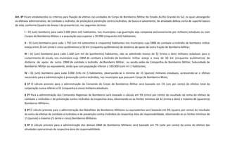 Art. 4º Ficam estabelecidos os critérios para fixação de efetivo nas unidades do Corpo de Bombeiros Militar do Estado do Rio Grande do Sul, os quais abrangerão
os efetivos administrativo, de combate a incêndio, de proteção e prevenção contra incêndios, de busca e salvamento, de atividade defesa civil e de suporte básico
de vida, conforme Quadro do Anexo I da presente Lei, nos seguintes termos:
I - 01 (um) bombeiro para cada 2.000 (dois mil) habitantes, nos municípios cuja guarnição seja composta exclusivamente por militares estaduais ou com
Corpos de Bombeiros Mistos e a população seja superior a 50.000 (cinquenta mil) habitantes;
II - 01 (um) bombeiro para cada 1.750 (um mil setecentos e cinquenta) habitantes nos municípios cuja OBM de combate a incêndio de bombeiro militar
esteja entre 25 km (vinte e cinco quilômetros) e 50 km (cinquenta quilômetros) de distância de apoio de outra fração de Bombeiro Militar;
III - 01 (um) bombeiro para cada 1.500 (um mil de quinhentos) habitantes, não se admitindo menos de 32 (trinta e dois) militares estaduais para o
cumprimento de escala, nos municípios cuja OBM de combate a incêndio de bombeiro militar esteja a mais de 50 km (cinquenta quilômetros) de
distância de apoio de outra OBM de combate a incêndio de Bombeiro Militar, ou sendo sedes de Companhia de Bombeiros Militar, Subunidade de
Bombeiros Militar ou equivalente, ainda que com população inferior a 100.000 (cem mi l ) habitantes;
IV - 01 (um) bombeiro para cada 3.000 (três mi l) habitantes, observando-se o mínimo de 15 (quinze) militares estaduais, acrescendo-se o efetivo
necessário para a administração e prevenção contra incêndios, nos municípios que possuem Corpo de Bombeiros Misto.
§ 1º O cálculo previsto para a administração do Comando do Corpo de Bombeiros Militar será baseado em 1% (um por cento) do efetivo total da
corporação nunca inferior a 55 (cinquenta e cinco) militares estaduais.
§ 2º Para a administração dos Comandos Regionais de Bombeiros será baseado o cálculo em 5% (cinco por cento) do resultado da soma do efetivo de
combate a incêndios e de prevenção contra incêndios da respectiva área, observando-se os limites mínimos de 32 (trinta e dois) e máximo 40 (quarenta)
Bombeiros Militares.
§ 3º O cálculo previsto para a administração dos Batalhões de Bombeiros Militares ou equivalentes será baseado em 4% (quatro por cento) do resultado
da soma do efetivo de combate a incêndios e de prevenção contra incêndios da respectiva área de responsabilidade, observando-se os limites mínimos de
15 (quinze) e máximo 25 (vinte e cinco) Bombeiros Militares.
§ 4º O cálculo previsto para a administração dos demais OBM de Bombeiros Militares será baseado em 7% (sete por cento) da soma do efetivo das
atividades operacionais da respectiva área de responsabilidade.
 
