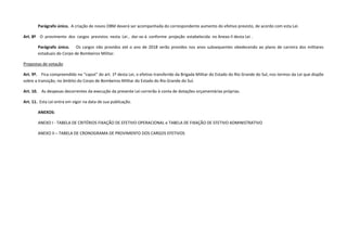 Parágrafo único. A criação de novos OBM deverá ser acompanhada do correspondente aumento do efetivo previsto, de acordo com esta Lei.
Art. 8º O provimento dos cargos previstos nesta Lei , dar-se-á conforme projeção estabelecida no Anexo II desta Lei .
Parágrafo único. Os cargos não providos até o ano de 2018 serão providos nos anos subsequentes obedecendo ao plano de carreira dos militares
estaduais do Corpo de Bombeiros Militar.
Propostas de votação
Art. 9º. Fica compreendido no “caput” do art. 1º desta Lei, o efetivo transferido da Brigada Militar do Estado do Rio Grande do Sul, nos termos da Lei que dispõe
sobre a transição, no âmbito do Corpo de Bombeiros Militar do Estado do Rio Grande do Sul.
Art. 10. As despesas decorrentes da execução da presente Lei correrão à conta de dotações orçamentárias próprias.
Art. 11. Esta Lei entra em vigor na data de sua publicação.
ANEXOS:
ANEXO I - TABELA DE CRITÉRIOS FIXAÇÃO DE EFETIVO OPERACIONAL e TABELA DE FIXAÇÃO DE EFETIVO ADMINISTRATIVO
ANEXO II – TABELA DE CRONOGRAMA DE PROVIMENTO DOS CARGOS EFETIVOS
 