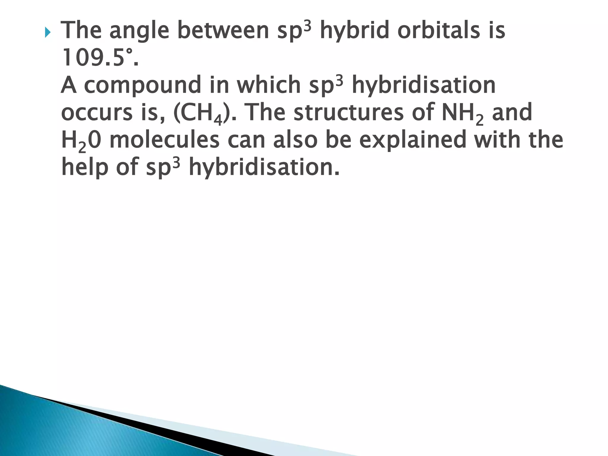  The angle between sp3 hybrid orbitals is
109.5°.
A compound in which sp3 hybridisation
occurs is, (CH4). The structures of NH2 and
H20 molecules can also be explained with the
help of sp3 hybridisation.
 