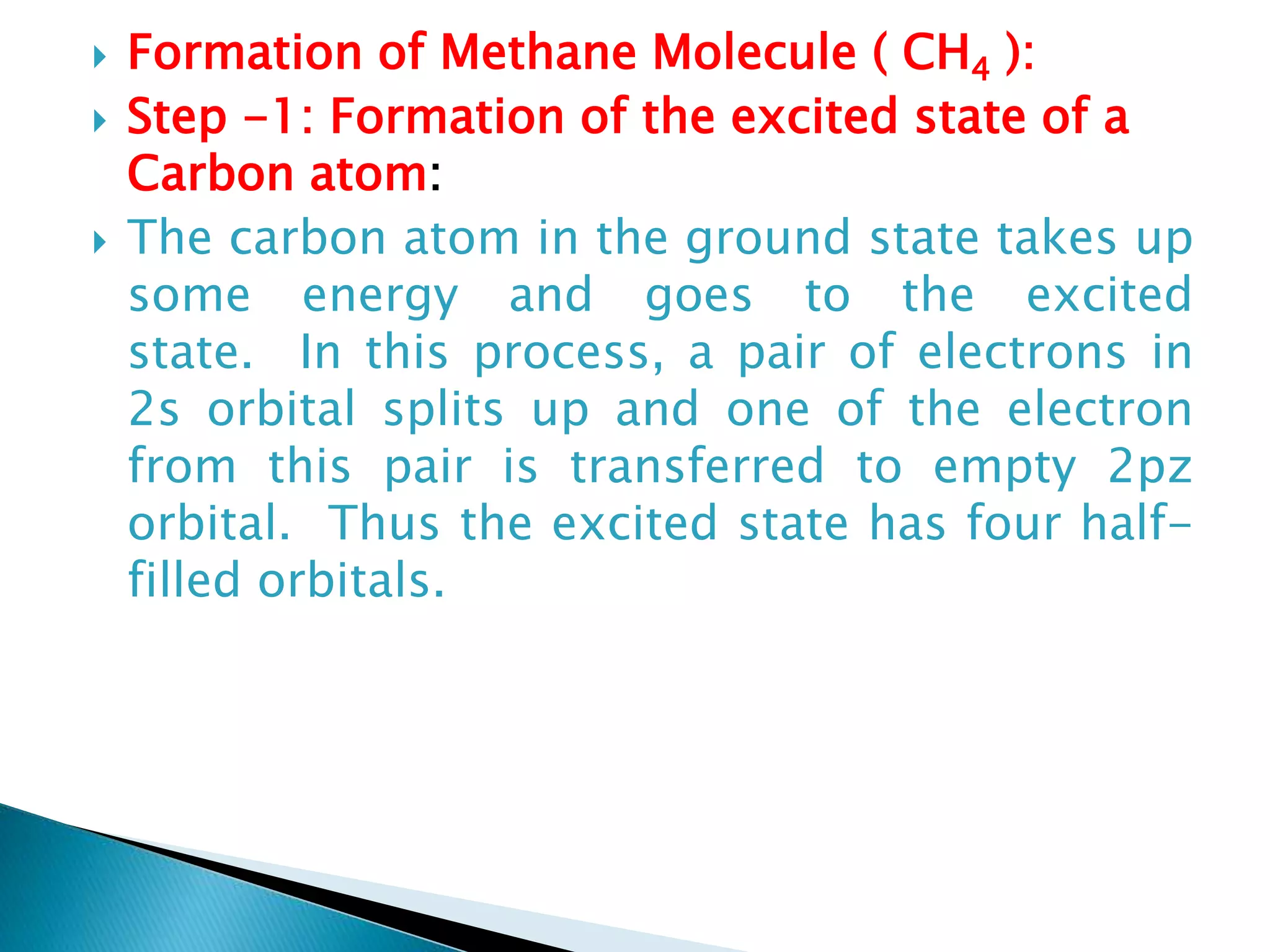  Formation of Methane Molecule ( CH4 ):
 Step -1: Formation of the excited state of a
Carbon atom:
 The carbon atom in the ground state takes up
some energy and goes to the excited
state. In this process, a pair of electrons in
2s orbital splits up and one of the electron
from this pair is transferred to empty 2pz
orbital. Thus the excited state has four half-
filled orbitals.
 