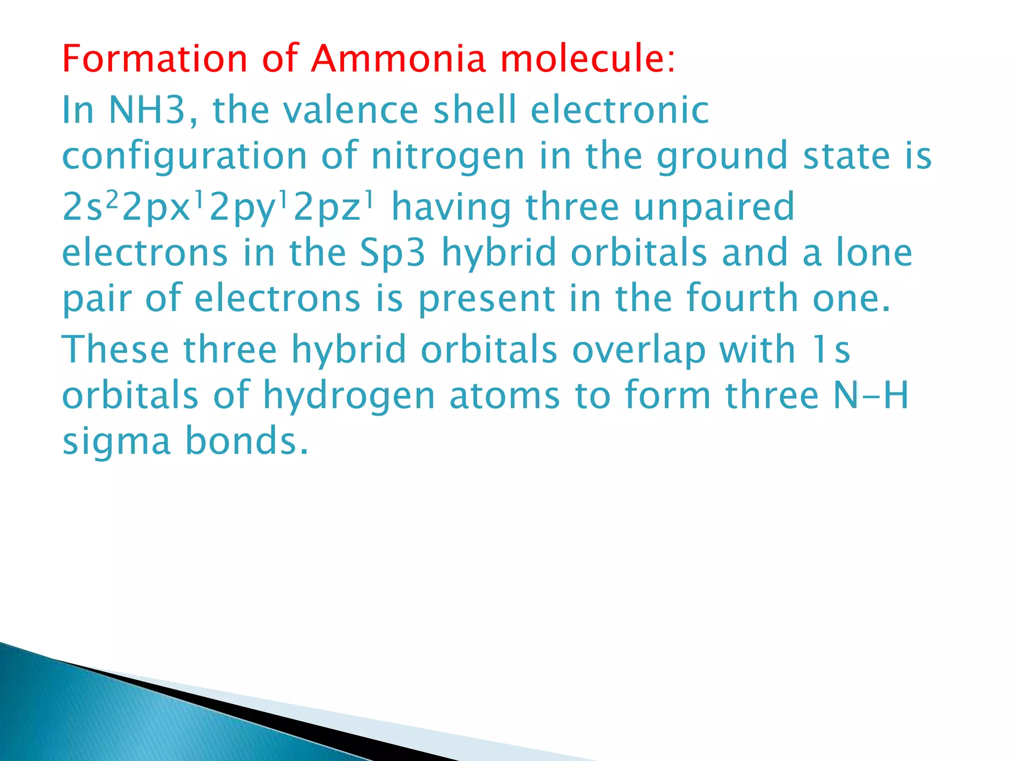 Formation of Ammonia molecule:
In NH3, the valence shell electronic
configuration of nitrogen in the ground state is
2s22px12py12pz1 having three unpaired
electrons in the Sp3 hybrid orbitals and a lone
pair of electrons is present in the fourth one.
These three hybrid orbitals overlap with 1s
orbitals of hydrogen atoms to form three N-H
sigma bonds.
 