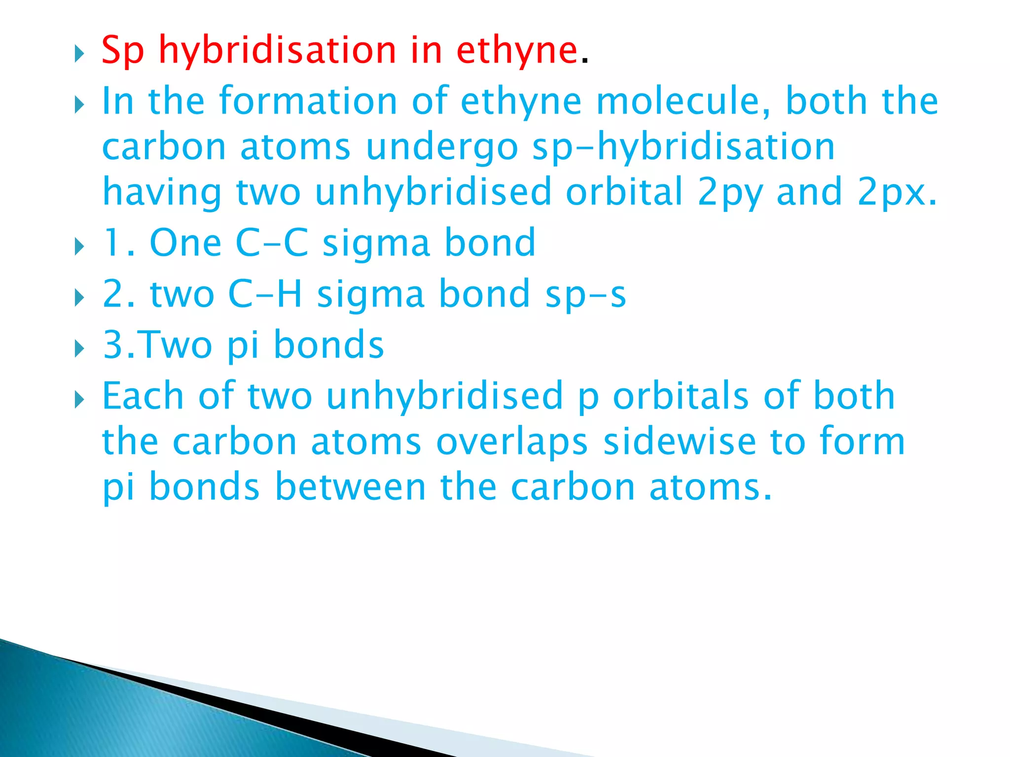  Sp hybridisation in ethyne.
 In the formation of ethyne molecule, both the
carbon atoms undergo sp-hybridisation
having two unhybridised orbital 2py and 2px.
 1. One C-C sigma bond
 2. two C-H sigma bond sp-s
 3.Two pi bonds
 Each of two unhybridised p orbitals of both
the carbon atoms overlaps sidewise to form
pi bonds between the carbon atoms.
 