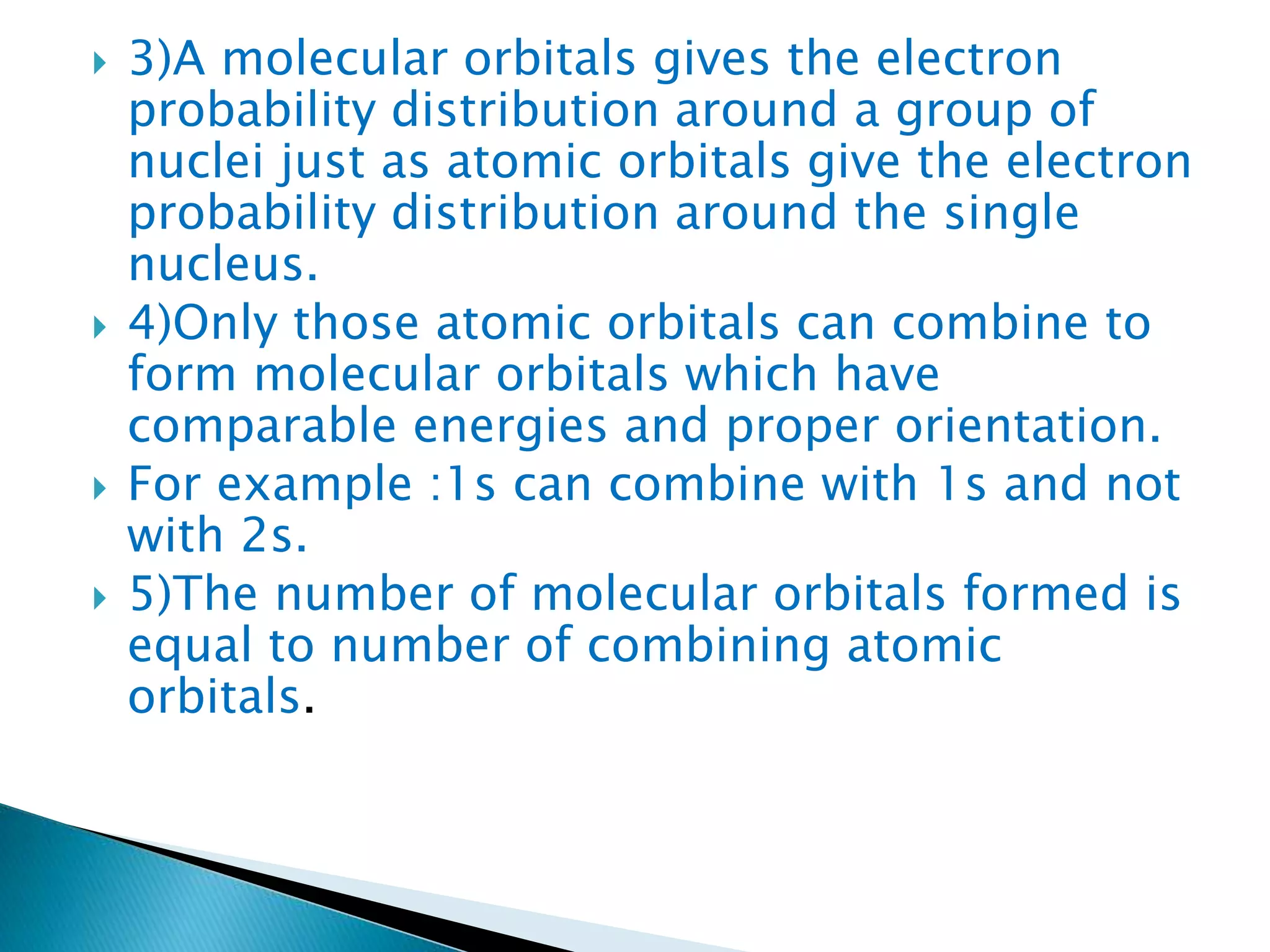  3)A molecular orbitals gives the electron
probability distribution around a group of
nuclei just as atomic orbitals give the electron
probability distribution around the single
nucleus.
 4)Only those atomic orbitals can combine to
form molecular orbitals which have
comparable energies and proper orientation.
 For example :1s can combine with 1s and not
with 2s.
 5)The number of molecular orbitals formed is
equal to number of combining atomic
orbitals.
 