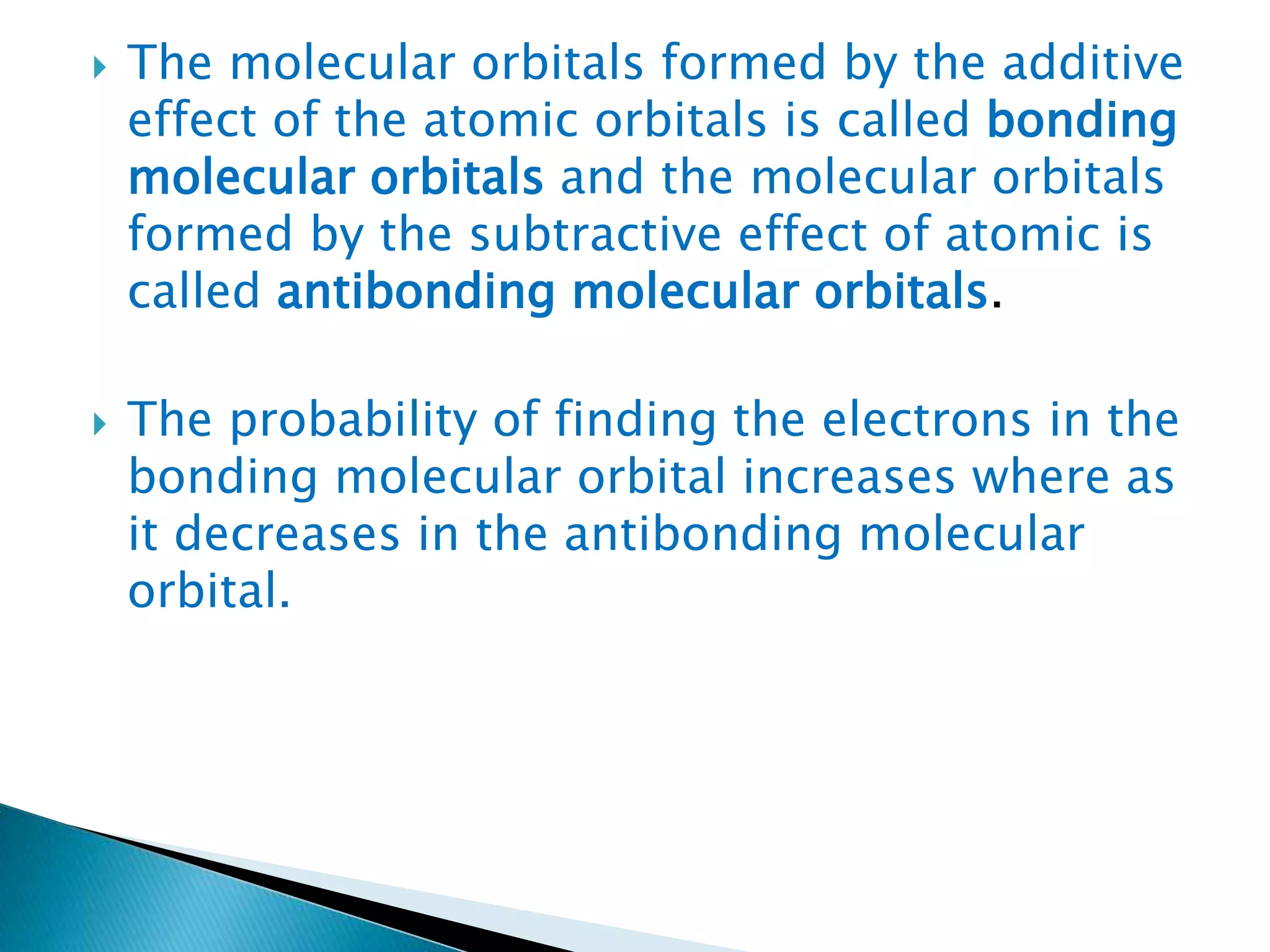  The molecular orbitals formed by the additive
effect of the atomic orbitals is called bonding
molecular orbitals and the molecular orbitals
formed by the subtractive effect of atomic is
called antibonding molecular orbitals.
 The probability of finding the electrons in the
bonding molecular orbital increases where as
it decreases in the antibonding molecular
orbital.
 