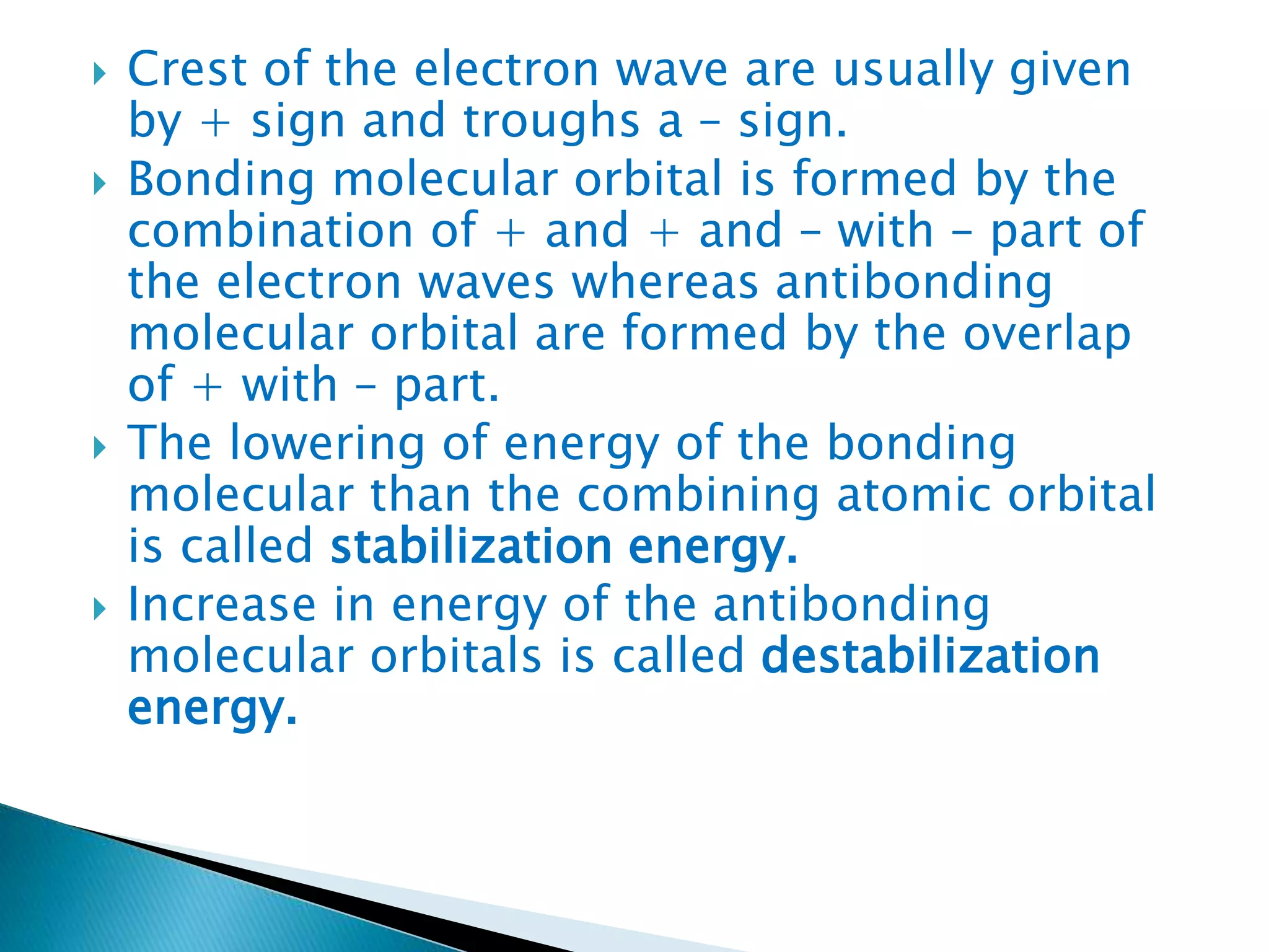  Crest of the electron wave are usually given
by + sign and troughs a – sign.
 Bonding molecular orbital is formed by the
combination of + and + and – with – part of
the electron waves whereas antibonding
molecular orbital are formed by the overlap
of + with – part.
 The lowering of energy of the bonding
molecular than the combining atomic orbital
is called stabilization energy.
 Increase in energy of the antibonding
molecular orbitals is called destabilization
energy.
 